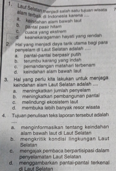 Laut Selatan menjadi salah satu tujuan wisata 7
alam terbaik di Indonesia karena ....
a. keindahan alam bawah laut
b. pantai pasir hitam
C. cuaca yang ekstrem
d. keanekaragaman hayati yang rendah
2. Hal yang menjadi daya tarik utama bagi para
penyelam di Laut Selatan adalah ....
a. pantai-pantai berpasir putih
b. terumbu karang yang indah
c. pemandangan matahari terbenam
d. keindahan alam bawah laut
3. Hal yang perlu kita lakukan untuk menjaga
keindahan alam Laut Selatan adalah ....
a. meningkatkan jumlah penyelam
b. meningkatkan pembangunan pantai
c. melindungi ekosistem laut
d. membuka lebih banyak resor wisata
4. Tujuan penulisan teks laporan tersebut adalah
a. menginformasikan tentang keindahan
alam bawah laut di Laut Selatan
b. mengkritik kondisi lingkungan Laut
Selatan
c. mengajak pembaca berpartisipasi dalam
penyelamatan Laut Selatan
d. menggambarkan pantai-pantai terkenal
di Laut Selatan