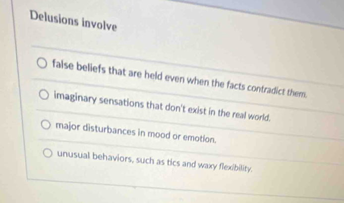 Delusions involve
false beliefs that are held even when the facts contradict them.
imaginary sensations that don't exist in the real world.
major disturbances in mood or emotion.
unusual behaviors, such as tics and waxy flexibility.