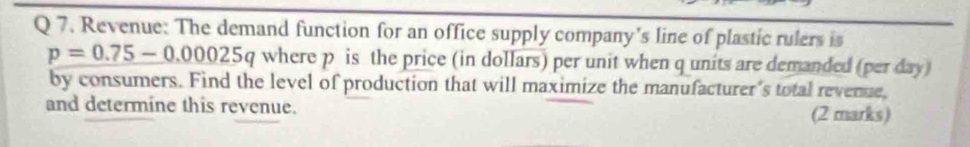 Revenue: The demand function for an office supply company’s line of plastic rulers is
p=0.75-0.00025q where p is the price (in dollars) per unit when q units are demanded (per day) 
by consumers. Find the level of production that will maximize the manufacturer's total revenue, 
and determine this revenue. (2 marks)