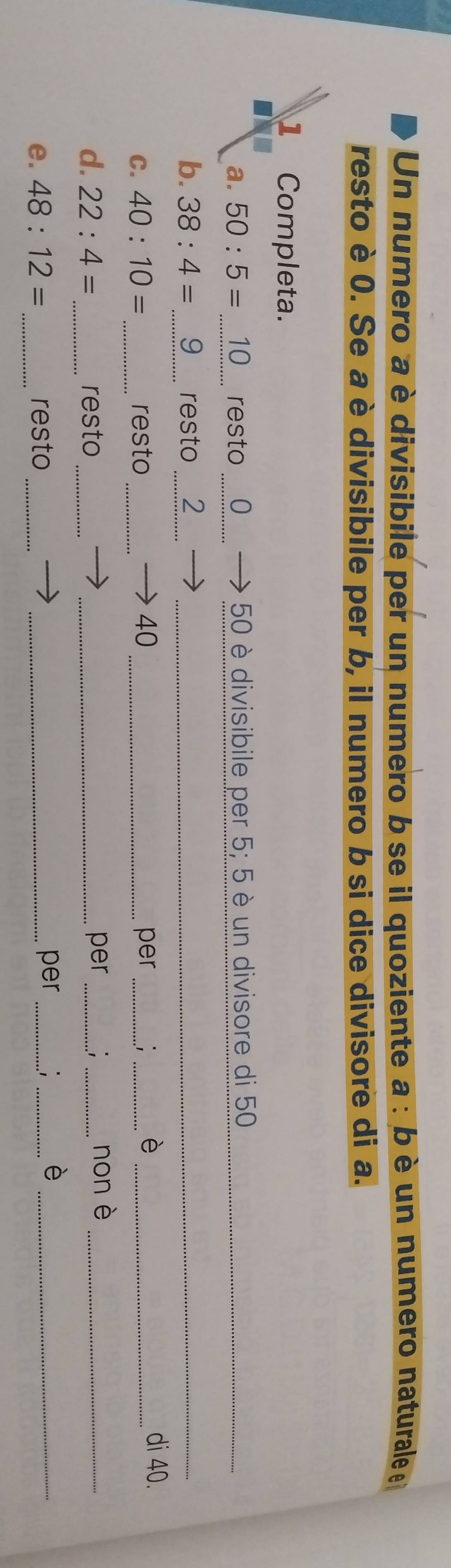 Un numero a è divisibile per un numero b se il quoziente a : bè un numero naturale 
resto è 0. Se a è divisibile per b, il numero b si dice divisore di a. 
1 Completa. 
a. 50:5= 10 resto 0 50 è divisibile per 5; 5 è un divisore di 50 _ 
b. 38:4= 9 resto ₹2_ 
C. 40:10= _resto 40 _per__ 
_ 
è di 40. 
d. 22:4= _ resto __per __non è_ 
e. 48:12= resto__ 
per_ 
_ 
_è