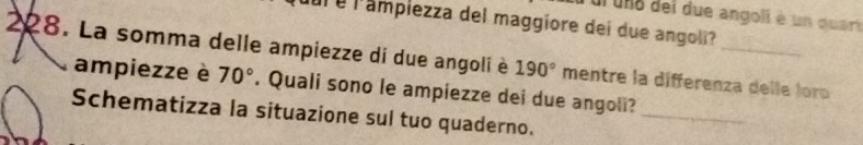 ur uno dei due angoli é un quar 
l é l'ampiezza del maggiore dei due angoli? 
228. La somma delle ampiezze di due angoli è 190° mentre la differenza delle loro 
ampiezze è 70°. Quali sono le ampiezze dei due angoli? 
Schematizza la situazione sul tuo quaderno. 
_