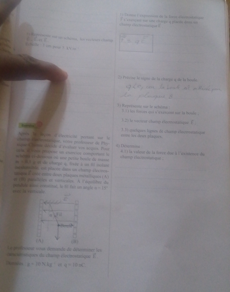 Donne l'expression de la force électiontatique
champ electrostatique F F a 'e serçant sur une charge o placée dans un
sur in schéma, les vecteurs champ
chelle  : 1 cm pour 5 kVm 
2) Précise le signe de la charge q de la boule.
3) Représente sur le schéma :
3.1) les forces qui s'exercent sur la boule ;
3.2) le vecteur champ electrostatique E :
Cvercion 3.3) quelques lignes de champ électrostatique
Arès le lrçon d'électricité portant sur le entre les deux plaques.
champ Cectrostatique, votre professeur de Phy-
vique-Chnie décide d'évaluer vos acquis. Pour 4) Determine :
ceta, a vésts propose un exercice comportant le 4.1) la valeur de la force due à l'existence du
sehera el-dessous où une petite boule de masse champ électrostatique :
m=0.1 e et de chargé q. fixée à un fil isolant
mestersable, est placce dans un champ électros-
sque É crée entre deux plaques métalliques (A)
e (B) parallèles et verticales. À l'équilibre du
persdale ainsi constitué, le fil fait un angle a=15°
avee la verticale.
Le prefesseur vous demande de déterminer les
c nctéristiques du champ électrostatique É .
Domnées g=10NAg^(-1) et q=10nC.