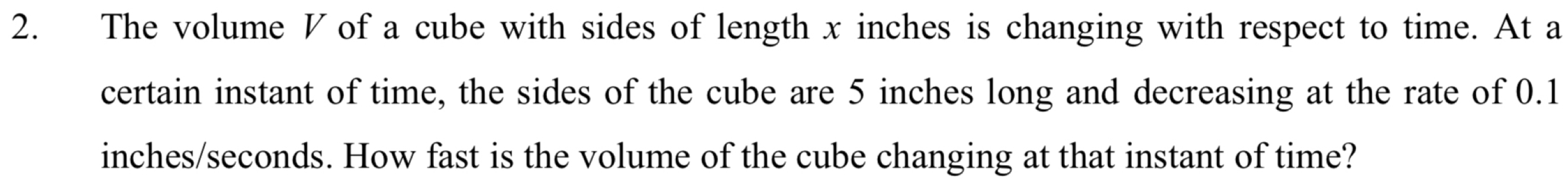 The volume V of a cube with sides of length x inches is changing with respect to time. At a 
certain instant of time, the sides of the cube are 5 inches long and decreasing at the rate of 0.1
inches/seconds. How fast is the volume of the cube changing at that instant of time?