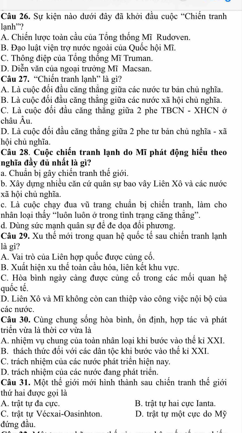 Sự kiện nào dưới đây đã khởi đầu cuộc “Chiến tranh
lạnh'?
A. Chiến lược toàn cầu của Tổng thống Mĩ Rudơven.
B. Đạo luật viện trợ nước ngoài của Quốc hội Mĩ.
C. Thông điệp của Tổng thống Mĩ Truman.
D. Diễn văn của ngoại trưởng Mĩ Macsan.
Câu 27. “Chiến tranh lạnh” là gì?
A. Là cuộc đối đầu căng thắng giữa các nước tư bản chủ nghĩa.
B. Là cuộc đối đầu căng thắng giữa các nước xã hội chủ nghĩa.
C. Là cuộc đối đầu căng thắng giữa 2 phe TBCN - XHCN ở
châu A u.
D. Là cuộc đối đầu căng thắng giữa 2 phe tư bản chủ nghĩa - xã
hội chủ nghĩa.
Câu 28. Cuộc chiến tranh lạnh do Mĩ phát động hiểu theo
nghĩa đầy đủ nhất là gì?
a. Chuẩn bị gây chiến tranh thế giới.
b. Xây dựng nhiều căn cứ quân sự bao vây Liên Xô và các nước
xã hội chủ nghĩa.
c. Là cuộc chạy đua vũ trang chuẩn bị chiến tranh, làm cho
nhân loại thấy “luôn luôn ở trong tình trạng căng thắng”.
d. Dùng sức mạnh quân sự để đe dọa đối phương.
Câu 29. Xu thế mới trong quan hệ quốc tế sau chiến tranh lạnh
là gì?
A. Vai trò của Liên hợp quốc được củng cố.
B. Xuất hiện xu thế toàn cầu hóa, liên kết khu vực.
C. Hòa bình ngày càng được củng cố trong các mối quan hệ
quốc tế.
D. Liên Xô và Mĩ không còn can thiệp vào công việc nội bộ của
các nước.
Câu 30. Cùng chung sống hòa bình, ổn định, hợp tác và phát
triển vừa là thời cơ vừa là
A. nhiệm vụ chung của toàn nhân loại khi bước vào thế kỉ XXI.
B. thách thức đối với các dân tộc khi bước vào thế kỉ XXI.
C. trách nhiệm của các nước phát triển hiện nay.
D. trách nhiệm của các nước đang phát triển.
Câu 31. Một thế giới mới hình thành sau chiến tranh thế giới
thứ hai được gọi là
A. trật tự đa cực. B. trật tự hai cực Ianta.
C. trật tự Vécxai-Oasinhton. D. trật tự một cực do Mỹ
đứng đầu.