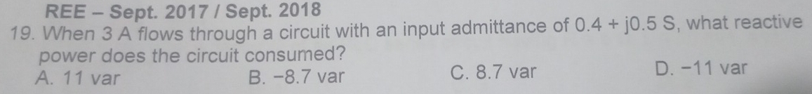 REE - Sept. 2017 / Sept. 2018
19. When 3 A flows through a circuit with an input admittance of 0.4+j0.5S , what reactive
power does the circuit consumed?
A. 11 var B. −8.7 var C. 8.7 var D. -11 var