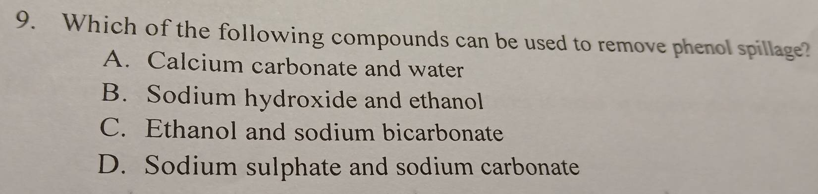 Which of the following compounds can be used to remove phenol spillage?
A. Calcium carbonate and water
B. Sodium hydroxide and ethanol
C. Ethanol and sodium bicarbonate
D. Sodium sulphate and sodium carbonate