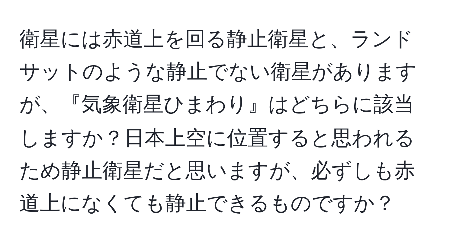 衛星には赤道上を回る静止衛星と、ランドサットのような静止でない衛星がありますが、『気象衛星ひまわり』はどちらに該当しますか？日本上空に位置すると思われるため静止衛星だと思いますが、必ずしも赤道上になくても静止できるものですか？