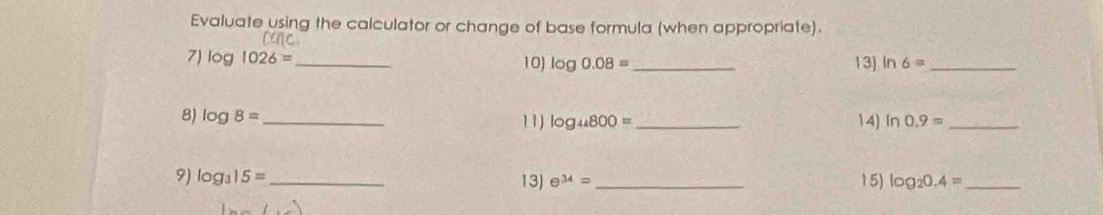 Evaluate using the calculator or change of base formula (when appropriate). 
7) log 1026= _ 10) log 0.08= _13) In 6= _ 
8) log 8= _ 1 1) log _44800= _14) ln 0.9= _ 
9) log _315= _ 13) e^(34)= _ 15) log _20.4= _