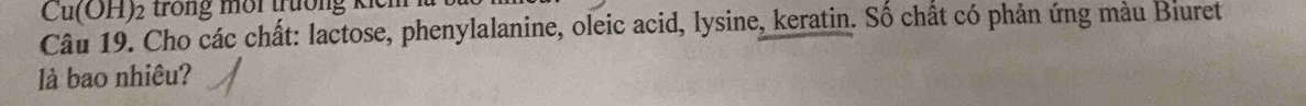 Cu(OH)₂ trong môi trưởng kếi 
Câu 19. Cho các chất: lactose, phenylalanine, oleic acid, lysine, keratin. Số chất có phản ứng màu Biuret 
là bao nhiêu?
