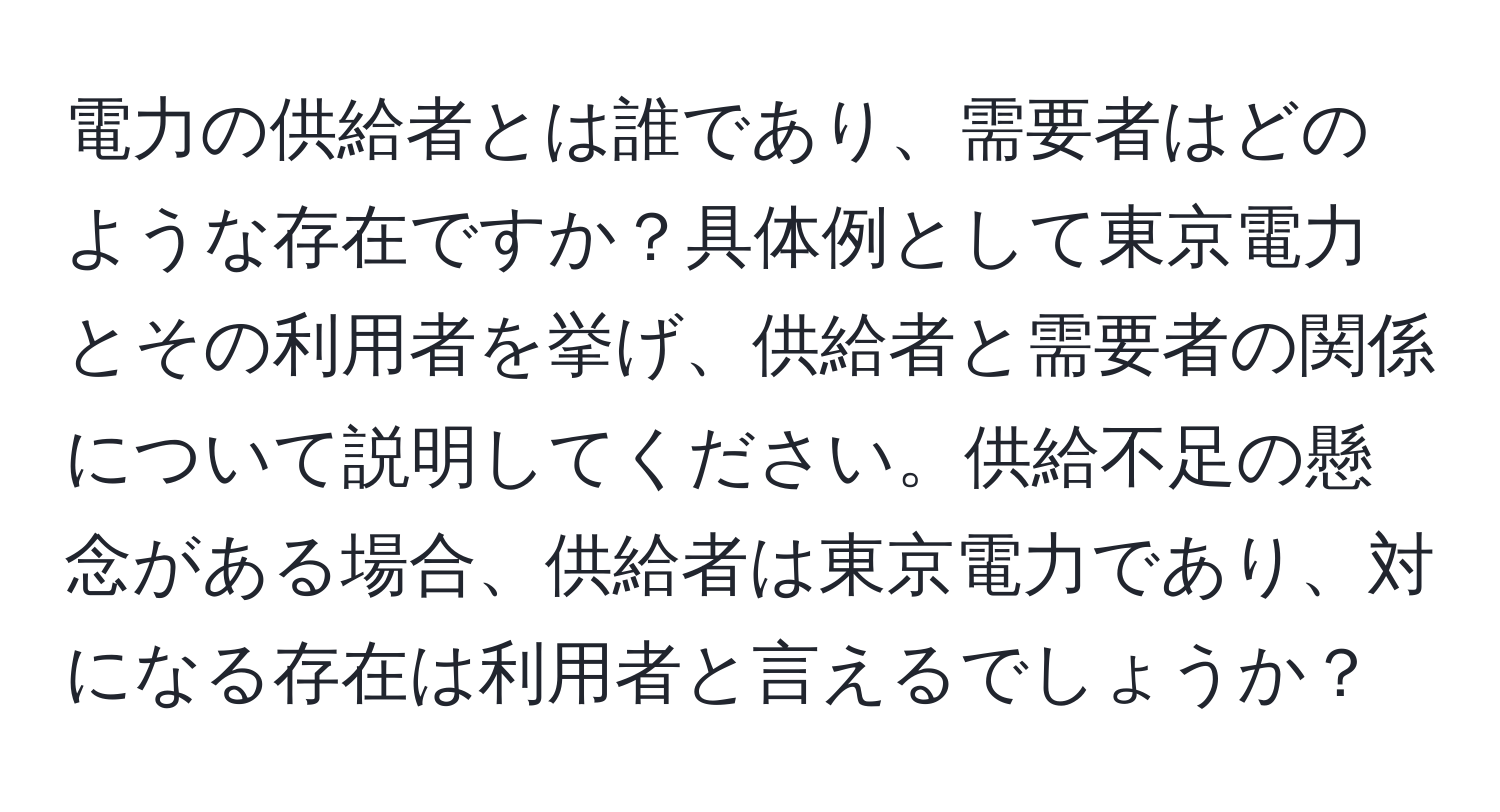 電力の供給者とは誰であり、需要者はどのような存在ですか？具体例として東京電力とその利用者を挙げ、供給者と需要者の関係について説明してください。供給不足の懸念がある場合、供給者は東京電力であり、対になる存在は利用者と言えるでしょうか？