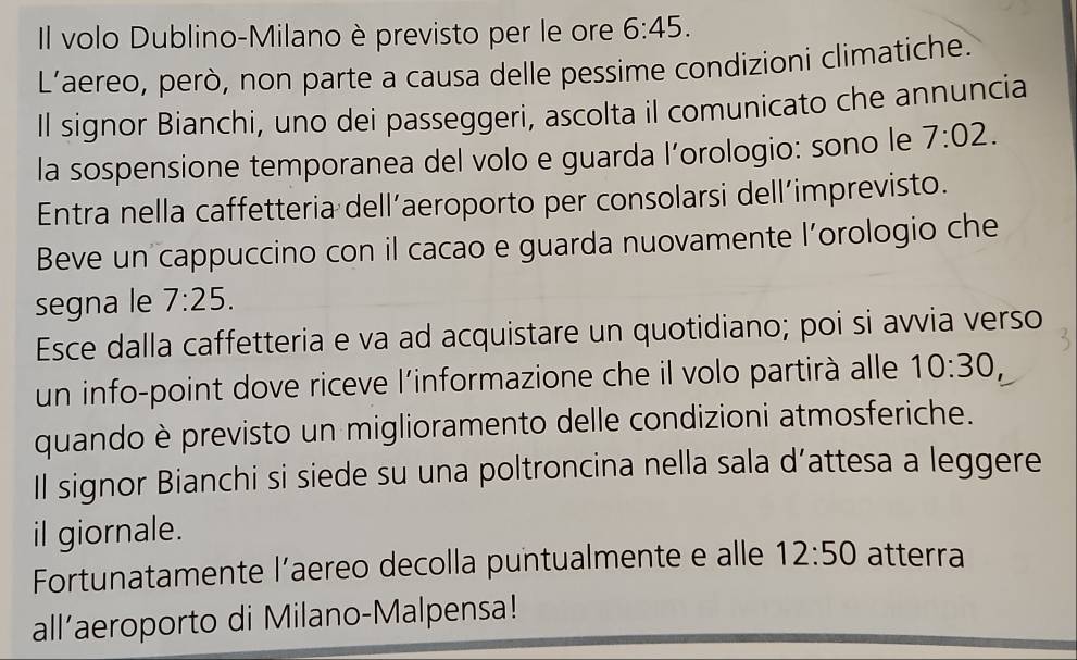 Il volo Dublino-Milano è previsto per le ore 6:45. 
L'aereo, però, non parte a causa delle pessime condizioni climatiche. 
Il signor Bianchi, uno dei passeggeri, ascolta il comunicato che annuncia 
la sospensione temporanea del volo e guarda l’orologio: sono le 7:02. 
Entra nella caffetteria dell’aeroporto per consolarsi dell’imprevisto. 
Beve un cappuccino con il cacao e guarda nuovamente l’orologio che 
segna le 7:25. 
Esce dalla caffetteria e va ad acquistare un quotidiano; poi si avvia verso 
un info-point dove riceve l'informazione che il volo partirà alle 10:30, 
quando è previsto un miglioramento delle condizioni atmosferiche. 
Il signor Bianchi si siede su una poltroncina nella sala d’attesa a leggere 
il giornale. 
Fortunatamente l’aereo decolla puntualmente e alle 12:50 atterra 
all’aeroporto di Milano-Malpensa!