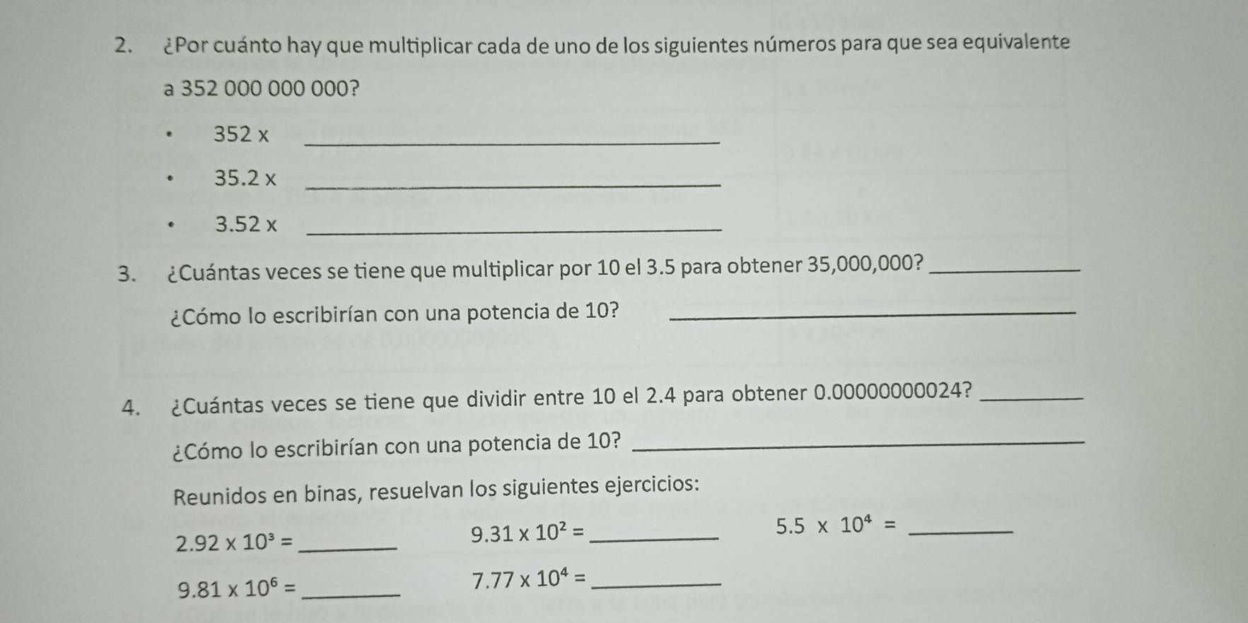 ¿Por cuánto hay que multiplicar cada de uno de los siguientes números para que sea equivalente 
a 352 000 000 000?
352 x _
35.2 x_
3.52 x _ 
3. ¿Cuántas veces se tiene que multiplicar por 10 el 3.5 para obtener 35,000,000?_ 
¿Cómo lo escribirían con una potencia de 10?_ 
4. ¿Cuántas veces se tiene que dividir entre 10 el 2.4 para obtener 0.00000000024?_ 
¿Cómo lo escribirían con una potencia de 10?_ 
Reunidos en binas, resuelvan los siguientes ejercicios:
2.92* 10^3= _
9.31* 10^2= _ 
_ 5.5* 10^4=
_ 9.81* 10^6=
7.77* 10^4= _