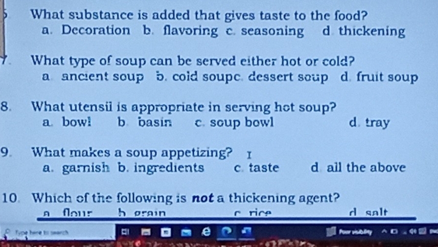 What substance is added that gives taste to the food?
a. Decoration b. flavoring c. seasoning d thickening
What type of soup can be served either hot or cold?
a ancient soup b. cold soupe. dessert soup d fruit soup
8. What utensil is appropriate in serving hot soup?
a bowl b basin c. soup bowl d tray
9 What makes a soup appetizing? 1
a. garnish b. ingredients c taste d all the above
10. Which of the following is not a thickening agent?
a flour h grain d salt
Type here to search