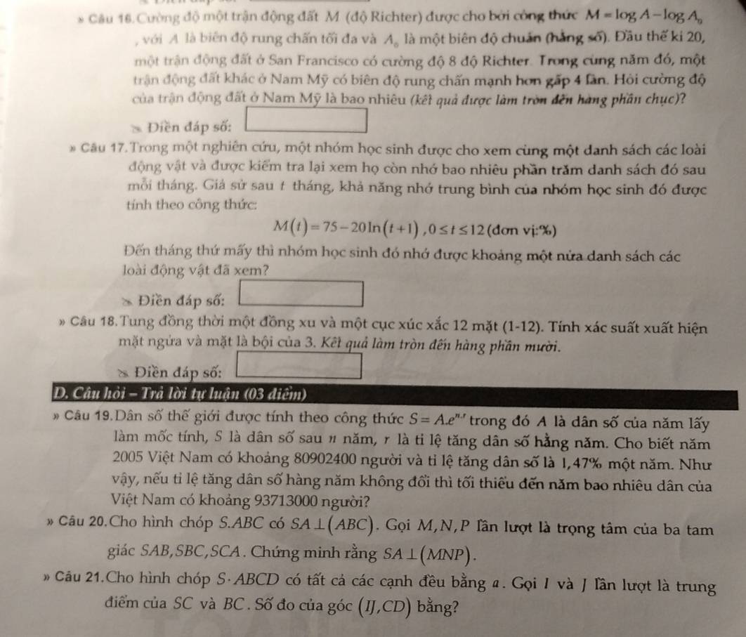 Cường độ một trận động đất M (độ Richter) được cho bởi công thức M=log A-log A_n
, với A là biên độ rung chấn tối đa và A_o là một biên độ chuẩn (hằng số). Đầu thế ki 20,
một trận động đất ở San Francisco có cường độ 8 độ Richter. Trong cùng năm đó, một
trận động đất khác ở Nam Mỹ có biên độ rung chấn mạnh hơn gấp 4 làn. Hỏi cường độ
của trận động đất ở Nam Mỹ là bao nhiêu (kết quả được làm tròn đến hàng phần chục)?
Điền đáp số:
# Cầu 17.Trong một nghiên cứu, một nhóm học sinh được cho xem cùng một danh sách các loài
động vật và được kiểm tra lại xem họ còn nhớ bao nhiêu phần trăm danh sách đó sau
mỗi tháng. Giả sử sau t tháng, khả năng nhớ trung bình của nhóm học sinh đó được
tính theo công thức:
M(t)=75-20ln (t+1),0≤ t≤ 12 (đơn vj:%)
Đến tháng thứ mấy thì nhóm học sinh đó nhớ được khoảng một nửa danh sách các
loài động vật đã xem?
、 Điền đáp số:
# Câu 18.Tung đồng thời một đồng xu và một cục xúc xắc 12 mặt (1-12). Tính xác suất xuất hiện
mặt ngửa và mặt là bội của 3. Kết quả làm tròn đến hàng phần mười.
Điền đáp số:
D. Câu hỏi - Trả lời tự luận (03 điểm)
* Câu 19.Dân số thế giới được tính theo công thức S=A.e^(n.r) trong đó A là dân số của năm lấy
làm mốc tính, S là dân số sau # năm, r là ti lệ tăng dân số hằng năm. Cho biết năm
2005 Việt Nam có khoảng 80902400 người và tỉ lệ tăng dân số là 1,47% một năm. Như
vậy, nếu tỉ lệ tăng dân số hàng năm không đổi thì tối thiếu đến năm bao nhiêu dân của
Việt Nam có khoảng 93713000 người?
* Câu 20.Cho hình chóp S.ABC có SA⊥ (ABC). Gọi M,N,P lần lượt là trọng tâm của ba tam
giác SAB,SBC,SCA. Chứng minh rằng SA⊥ (MNP).
*  Câu 21.Cho hình chóp S·ABCD có tất cả các cạnh đều bằng a. Gọi I và J lần lượt là trung
điểm của SC và BC . Số đo của góc (IJ,CD) bằng?