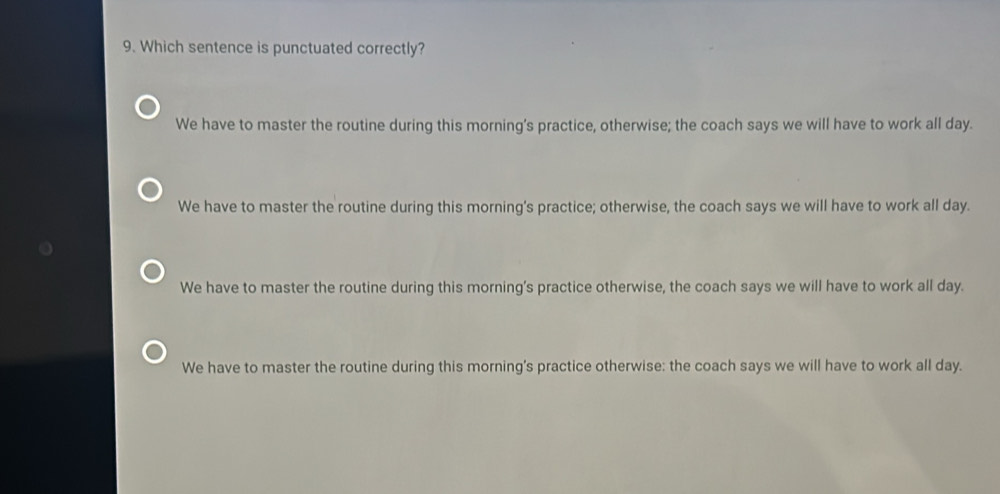 Which sentence is punctuated correctly?
We have to master the routine during this morning’s practice, otherwise; the coach says we will have to work all day.
We have to master the routine during this morning's practice; otherwise, the coach says we will have to work all day.
We have to master the routine during this morning's practice otherwise, the coach says we will have to work all day.
We have to master the routine during this morning's practice otherwise: the coach says we will have to work all day.