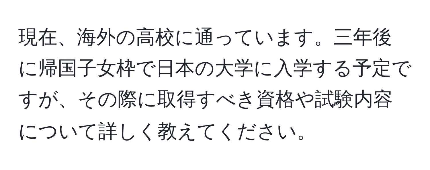 現在、海外の高校に通っています。三年後に帰国子女枠で日本の大学に入学する予定ですが、その際に取得すべき資格や試験内容について詳しく教えてください。