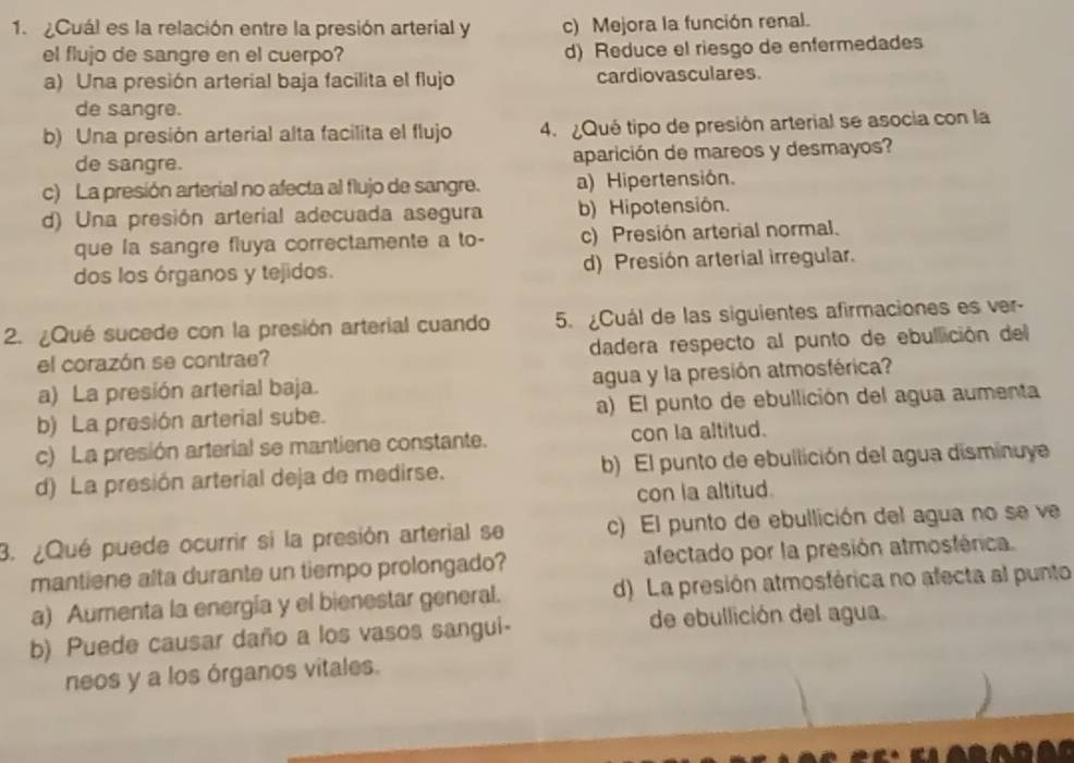 ¿Cuál es la relación entre la presión arterial y c) Mejora la función renal.
el flujo de sangre en el cuerpo? d) Reduce el riesgo de enfermedades
a) Una presión arterial baja facilita el flujo cardiovasculares.
de sangre.
b) Una presión arterial alta facilita el flujo 4. ¿Qué tipo de presión arterial se asocia con la
de sangre. aparición de mareos y desmayos?
c) La presión arterial no afecta al flujo de sangre. a) Hipertensión.
d) Una presión arterial adecuada asegura b) Hipotensión.
que la sangre fluya correctamente a to- c) Presión arterial normal.
dos los órganos y tejidos. d) Presión arterial irregular.
2. ¿Qué sucede con la presión arterial cuando 5. ¿Cuál de las siguientes afirmaciones es ver-
el corazón se contrae? dadera respecto al punto de ebullición del
a) La presión arterial baja. agua y la presión atmosférica?
b) La presión arterial sube. a) El punto de ebullición del agua aumenta
c) La presión arterial se mantiene constante. con la altitud.
d) La presión arterial deja de medirse. b) El punto de ebullición del agua disminuye
con la altitud.
3. ¿Qué puede ocurrir si la presión arterial se c) El punto de ebullición del agua no se ve
mantiene alta durante un tiempo prolongado? afectado por la presión atmostérica.
a) Aumenta la energía y el bienestar general. d) La presión atmosférica no afecta al punto
b) Puede causar daño a los vasos sangui- de ebullición del agua.
neos y a los órganos vitales.