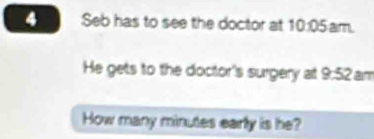 Seb has to see the doctor at 10:05am. 
He gets to the doctor's surgery at 9:52 am 
How many minutes early is he?