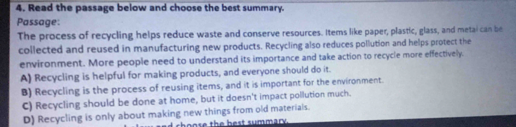 Read the passage below and choose the best summary.
Passage:
The process of recycling helps reduce waste and conserve resources. Items like paper, plastic, glass, and metal can be
collected and reused in manufacturing new products. Recycling also reduces pollution and helps protect the
environment. More people need to understand its importance and take action to recycle more effectively.
A) Recycling is helpful for making products, and everyone should do it.
B) Recycling is the process of reusing items, and it is important for the environment.
C) Recycling should be done at home, but it doesn't impact pollution much.
D) Recycling is only about making new things from old materials.
choose the best summary.