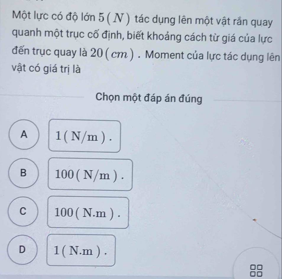 Một lực có độ lớn 5 ( N ) tác dụng lên một vật rắn quay
quanh một trục cố định, biết khoảng cách từ giá của lực
đến trục quay là 20 ( cm ). Moment của lực tác dụng lên
vật có giá trị là
Chọn một đáp án đúng
A 1 ( N/m ).
B 100 ( N/m ).
C 100 ( N.m ).
D 1 ( N.m ).