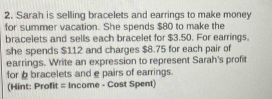 Sarah is selling bracelets and earrings to make money 
for summer vacation. She spends $80 to make the 
bracelets and sells each bracelet for $3.50. For earrings, 
she spends $112 and charges $8.75 for each pair of 
earrings. Write an expression to represent Sarah's profit 
for bracelets and e pairs of earrings. 
(Hint: Profit = Income - Cost Spent)