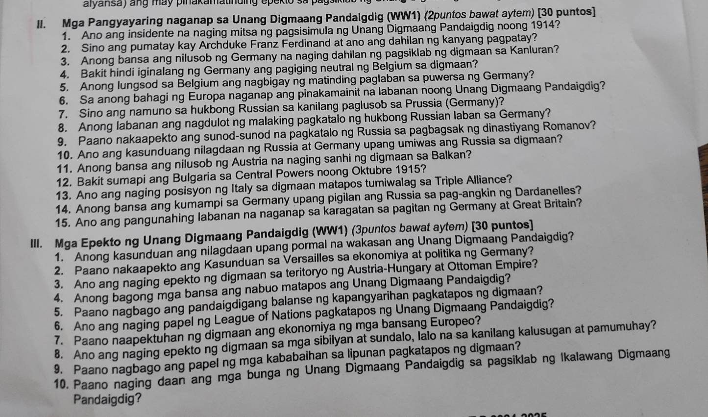 alyansa) ang may pinakamatinding epekto sa pág
II. Mga Pangyayaring naganap sa Unang Digmaang Pandaigdig (WW1) (2puntos bawat aytem) [30 puntos]
1. Ano ang insidente na naging mitsa ng pagsisimula ng Unang Digmaang Pandaigdig noong 1914?
2. Sino ang pumatay kay Archduke Franz Ferdinand at ano ang dahilan ng kanyang pagpatay?
3. Anong bansa ang nilusob ng Germany na naging dahilan ng pagsiklab ng digmaan sa Kanluran?
4. Bakit hindi iginalang ng Germany ang pagiging neutral ng Belgium sa digmaan?
5. Anong lungsod sa Belgium ang nagbigay ng matinding paglaban sa puwersa ng Germany?
6. Sa anong bahagi ng Europa naganap ang pinakamainit na labanan noong Unang Digmaang Pandaigdig?
7. Sino ang namuno sa hukbong Russian sa kanilang paglusob sa Prussia (Germany)?
8. Anong labanan ang nagdulot ng malaking pagkatalo ng hukbong Russian laban sa Germany?
9. Paano nakaapekto ang sunod-sunod na pagkatalo ng Russia sa pagbagsak ng dinastiyang Romanov?
10. Ano ang kasunduang nilagdaan ng Russia at Germany upang umiwas ang Russia sa digmaan?
11. Anong bansa ang nilusob ng Austria na naging sanhi ng digmaan sa Balkan?
12. Bakit sumapi ang Bulgaria sa Central Powers noong Oktubre 1915?
13. Ano ang naging posisyon ng Italy sa digmaan matapos tumiwalag sa Triple Alliance?
14. Anong bansa ang kumampi sa Germany upang pigilan ang Russia sa pag-angkin ng Dardanelles?
15. Ano ang pangunahing labanan na naganap sa karagatan sa pagitan ng Germany at Great Britain?
III. Mga Epekto ng Unang Digmaang Pandaigdig (WW1) (3puntos bawat aytem) [30 puntos]
1. Anong kasunduan ang nilagdaan upang pormal na wakasan ang Unang Digmaang Pandaigdig?
2. Paano nakaapekto ang Kasunduan sa Versailles sa ekonomiya at politika ng Germany?
3. Ano ang naging epekto ng digmaan sa teritoryo ng Austria-Hungary at Ottoman Empire?
4. Anong bagong mga bansa ang nabuo matapos ang Unang Digmaang Pandaigdig?
5. Paano nagbago ang pandaigdigang balanse ng kapangyarihan pagkatapos ng digmaan?
6. Ano ang naging papel ng League of Nations pagkatapos ng Unang Digmaang Pandaigdig?
7. Paano naapektuhan ng digmaan ang ekonomiya ng mga bansang Europeo?
8. Ano ang naging epekto ng digmaan sa mga sibilyan at sundalo, lalo na sa kanilang kalusugan at pamumuhay?
9, Paano nagbago ang papel ng mga kababaihan sa lipunan pagkatapos ng digmaan?
10. Paano naging daan ang mga bunga ng Unang Digmaang Pandaigdig sa pagsiklab ng Ikalawang Digmaang
Pandaigdig?