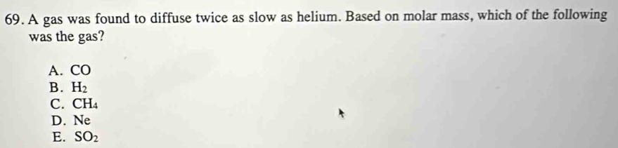 A gas was found to diffuse twice as slow as helium. Based on molar mass, which of the following
was the gas?
A. CO
B. H_2
C. CH_4
D. N∈
E. SO_2