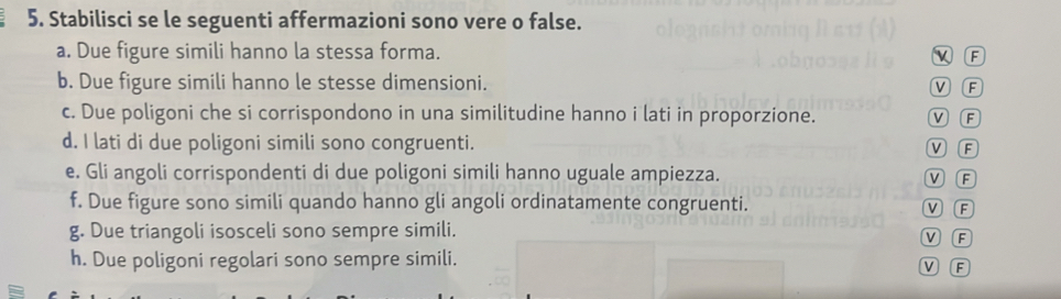 Stabilisci se le seguenti affermazioni sono vere o false.
a. Due figure simili hanno la stessa forma. F
b. Due figure simili hanno le stesse dimensioni.
V F
c. Due poligoni che si corrispondono in una similitudine hanno i lati in proporzione. M R
d. I lati di due poligoni simili sono congruenti. V F
e. Gli angoli corrispondenti di due poligoni simili hanno uguale ampiezza. V F
f. Due figure sono simili quando hanno gli angoli ordinatamente congruenti. V F
g. Due triangoli isosceli sono sempre simili. V F
h. Due poligoni regolari sono sempre simili.
V F