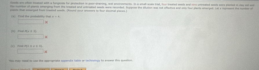 Seeds are often treated with a fungicide for protection in poor-draining, wet environments. In a small-scale trial, four treated seeds and nine untreated seeds were planted in clay soil and 
the number of plants emerging from the treated and untreated seeds were recorded. Suppose the dilution was not effective and only four plants emerged. Let x represent the number of 
piants that emerged from treated seeds. (Round your answers to four decimal places.) 
(a) find the probability that x=4.
□ *
b Find P(x≤ 3)
□ *
(c) Find P(2≤ x≤ 3).
□ *
You may need to use the appropriate appendix table or technology to answer this question.
