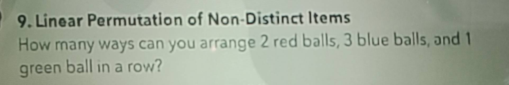 Linear Permutation of Non-Distinct Items 
How many ways can you arrange 2 red balls, 3 blue balls, and 1
green ball in a row?