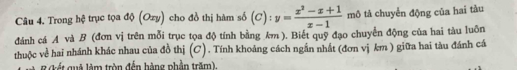 Trong hệ trục tọa độ (Oxy) cho đồ thị hàm số (C):y= (x^2-x+1)/x-1  mô tả chuyển động của hai tàu 
dánh cá A và B (đơn vị trên mỗi trục tọa độ tính bằng km ). Biết quỹ đạo chuyển động của hai tàu luôn 
thuộc về hai nhánh khác nhau của đồ thị (C). Tính khoảng cách ngắn nhất (đơn vị km ) giữa hai tàu đánh cá 
B (kết quả làm tròn đến hàng phần trăm).