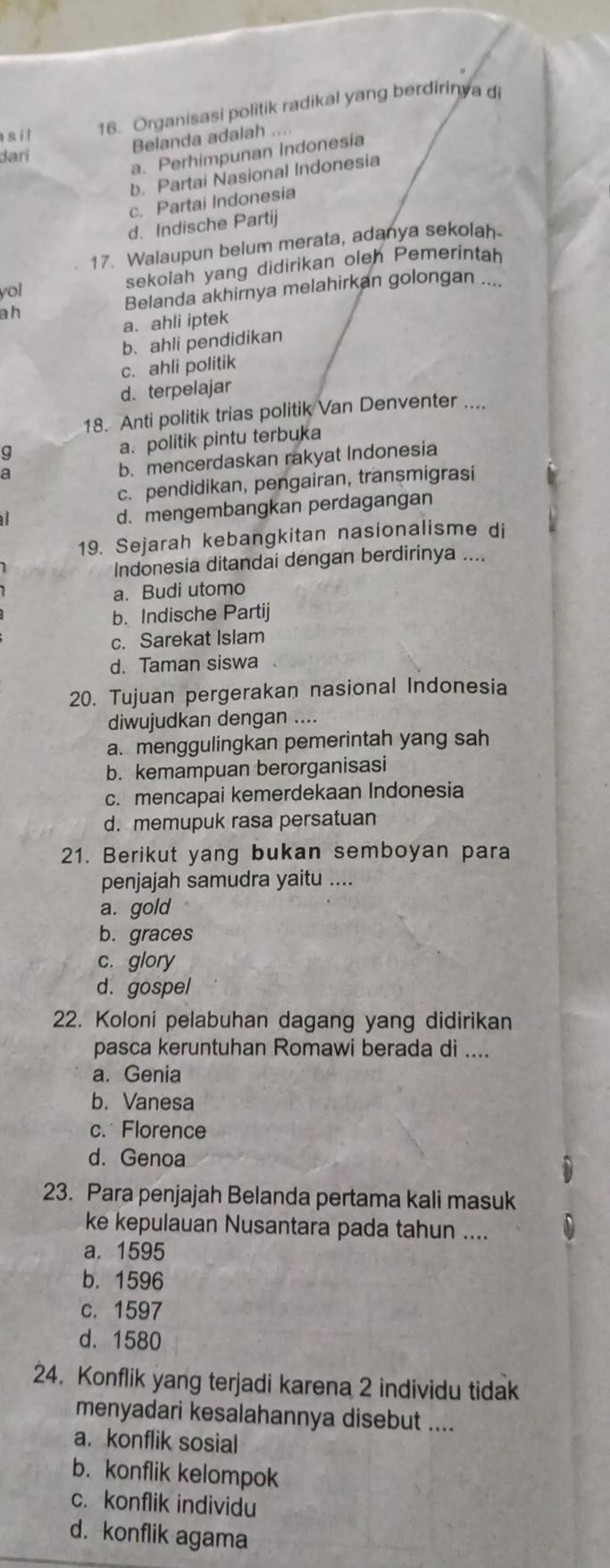 Organisasi politik radikal yang berdiriny a di
dari Belanda adalah ....
a. Perhimpunan Indonesia
b. Partai Nasional Indonesia
c. Partai Indonesia
d. Indische Partij
17. Walaupun belum merata, adanya sekolah
yol sekolah yang didirikan oleh Pemerintah
ah Belanda akhirnya melahirkan golongan ....
a. ahli iptek
b. ahli pendidikan
c. ahli politik
d. terpelajar
18. Anti politik trias politik Van Denventer ....
a. politik pintu terbuka
9
b. mencerdaskan rakyat Indonesia
c. pendidikan, pengairan, transmigrasi
d. mengembangkan perdagangan
19. Sejarah kebangkitan nasionalisme di
Indonesia ditandai dengan berdirinya ....
a. Budi utomo
b. Indische Partij
c. Sarekat Islam
d. Taman siswa
20. Tujuan pergerakan nasional Indonesia
diwujudkan dengan ....
a. menggulingkan pemerintah yang sah
b. kemampuan berorganisasi
c. mencapai kemerdekaan Indonesia
d. memupuk rasa persatuan
21. Berikut yang bukan semboyan para
penjajah samudra yaitu ....
a. gold
b. graces
c. glory
d. gospel
22. Koloni pelabuhan dagang yang didirikan
pasca keruntuhan Romawi berada di ....
a. Genia
b. Vanesa
c. Florence
d. Genoa
23. Para penjajah Belanda pertama kali masuk
ke kepulauan Nusantara pada tahun ....
a. 1595
b. 1596
c. 1597
d. 1580
24. Konflik yang terjadi karena 2 individu tidak
menyadari kesalahannya disebut ....
a. konflik sosial
b. konflik kelompok
c. konflik individu
d. konflik agama