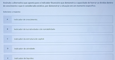 Assinale a alternativa que aponta para o indicador financeiro que demonstra a capacidade de honrar as dividas dentro
do vencimento e que é considerado estático, por demonstrar a situação em um momento específico.
Selecione a resposta
A lndicador de crescimento.
B Indicador de lurratividade e de rentabilidade
C Indicador da estrutura de capital.
D Indicador de atividade
Indicador de liquidez