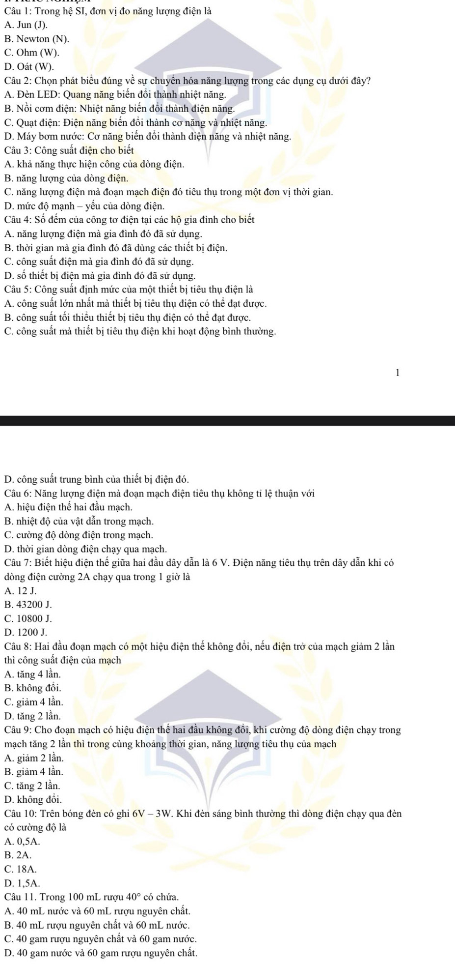 Trong hệ SI, đơn vị đo năng lượng điện là
A. Jun (J).
B. Newton (N).
C. Ohm (W).
D. Oát (W).
Câu 2: Chọn phát biểu đúng về sự chuyển hóa năng lượng trong các dụng cụ dưới đây?
A. Đèn LED: Quang năng biến đổi thành nhiệt năng.
B. Nồi cơm điện: Nhiệt năng biến đổi thành điện năng.
C. Quạt điện: Điện năng biến đồi thành cơ năng và nhiệt năng.
D. Máy bơm nước: Cơ năng biến đồi thành điện năng và nhiệt năng.
Câu 3: Công suất điện cho biết
A. khả năng thực hiện công của dòng điện.
B. năng lượng của dòng điện.
C. năng lượng điện mà đoạn mạch điện đó tiêu thụ trong một đơn vị thời gian.
D. mức độ mạnh - yếu của dòng điện.
Câu 4: Số đếm của công tơ điện tại các hộ gia đình cho biết
A. năng lượng điện mà gia đình đó đã sử dụng.
B. thời gian mà gia đình đó đã dùng các thiết bị điện.
C. công suất điện mà gia đình đó đã sử dụng.
D. số thiết bị điện mà gia đình đó đã sử dụng.
Câu 5: Công suất định mức của một thiết bị tiêu thụ điện là
A. công suất lớn nhất mà thiết bị tiêu thụ điện có thể đạt được.
B. công suất tối thiều thiết bị tiêu thụ điện có thể đạt được.
C. công suất mà thiết bị tiêu thụ điện khi hoạt động bình thường.
D. công suất trung bình của thiết bị điện đó.
Câu 6: Năng lượng điện mà đoạn mạch điện tiêu thụ không tỉ lệ thuận với
A. hiệu điện thế hai đầu mạch.
B. nhiệt độ của vật dẫn trong mạch.
C. cường độ dòng điện trong mạch.
D. thời gian dòng điện chạy qua mạch.
Câu 7: Biết hiệu điện thế giữa hai đầu dây dẫn là 6 V. Điện năng tiêu thụ trên dây dẫn khi có
dòng điện cường 2A chạy qua trong 1 giờ là
A. 12 J.
B. 43200 J.
C. 10800 J.
D. 1200 J.
Câu 8: Hai đầu đoạn mạch có một hiệu điện thế không đồi, nếu điện trở của mạch giảm 2 lần
thì công suất điện của mạch
A. tăng 4 lần.
B. không đồi.
C. giảm 4 lần.
D. tăng 2 lần.
Câu 9: Cho đoạn mạch có hiệu điện thế hai đầu không đổi, khi cường độ dòng điện chạy trong
mạch tăng 2 lần thì trong cùng khoảng thời gian, năng lượng tiêu thụ của mạch
A. giảm 2 lần.
B. giảm 4 lần.
C. tăng 2 lần.
D. không đổi.
Câu 10: Trên bóng đèn có ghi 6V - 3W. Khi đèn sáng bình thường thì dòng điện chạy qua đèn
có cường độ là
A. 0,5A.
B. 2A.
C. 18A.
D. 1,5A.
Câu 11. Trong 100 mL rượu 40° có chứa.
A. 40 mL nước và 60 mL rượu nguyên chất.
B. 40 mL rượu nguyên chất và 60 mL nước.
C. 40 gam rượu nguyên chất và 60 gam nước.
D. 40 gam nước và 60 gam rượu nguyên chất.