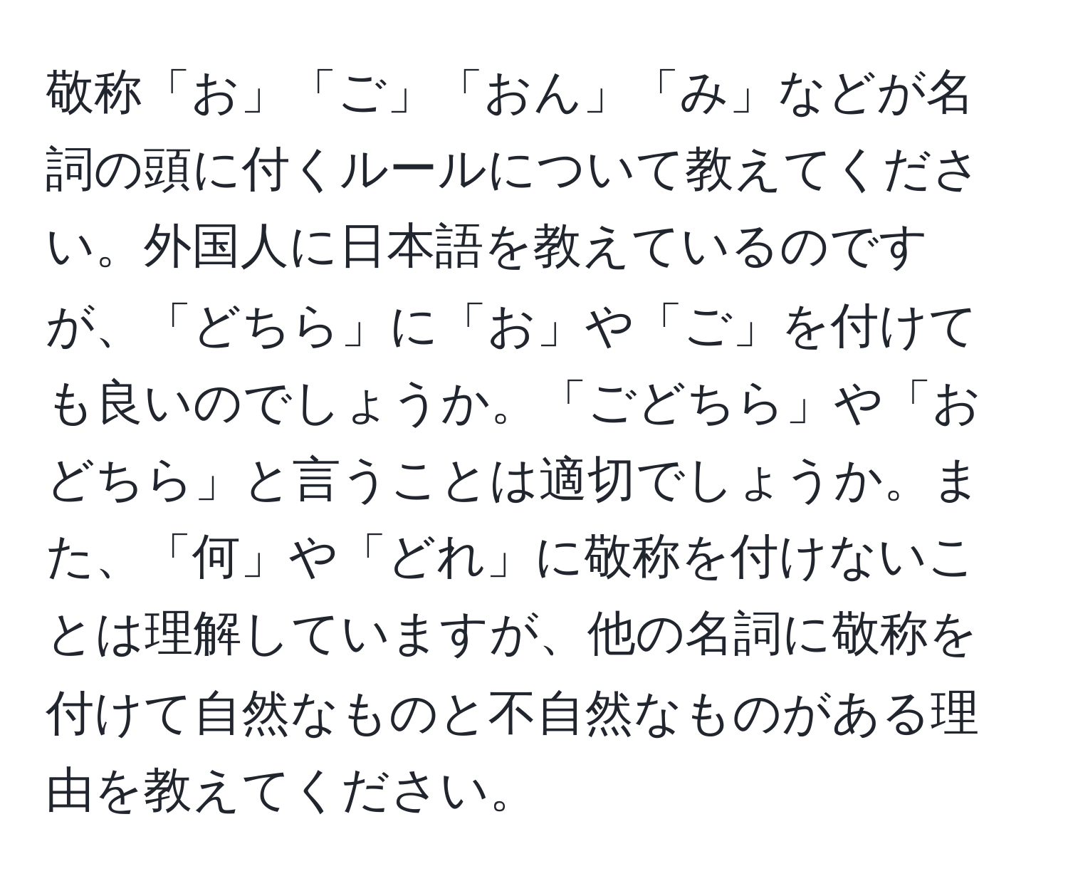 敬称「お」「ご」「おん」「み」などが名詞の頭に付くルールについて教えてください。外国人に日本語を教えているのですが、「どちら」に「お」や「ご」を付けても良いのでしょうか。「ごどちら」や「おどちら」と言うことは適切でしょうか。また、「何」や「どれ」に敬称を付けないことは理解していますが、他の名詞に敬称を付けて自然なものと不自然なものがある理由を教えてください。