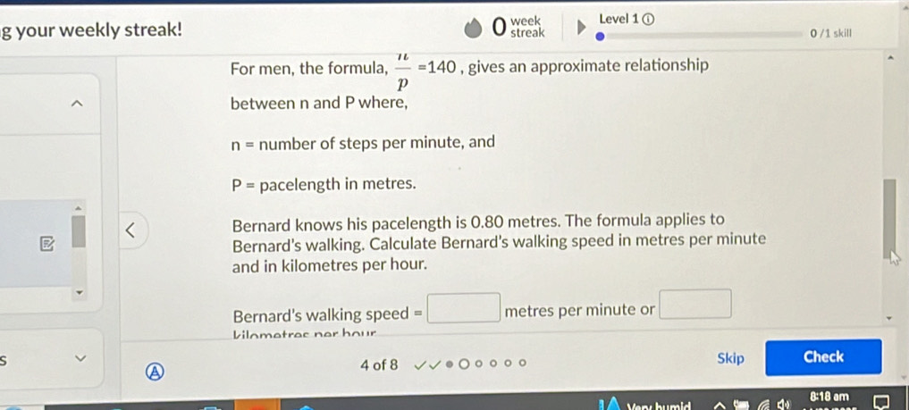 Level 1 ① 
g your weekly streak! week streak 0 /1 skill 
For men, the formula,  n/p =140 , gives an approximate relationship 
between n and P where,
n= number of steps per minute, and
P= pacelength in metres. 
Bernard knows his pacelength is 0.80 metres. The formula applies to 
Bernard's walking. Calculate Bernard's walking speed in metres per minute
and in kilometres per hour. 
Bernard's walking speed □ metres per minute or □
Vilometres ner hour
S Skip Check 
a 
4 of 8 
8:18 am