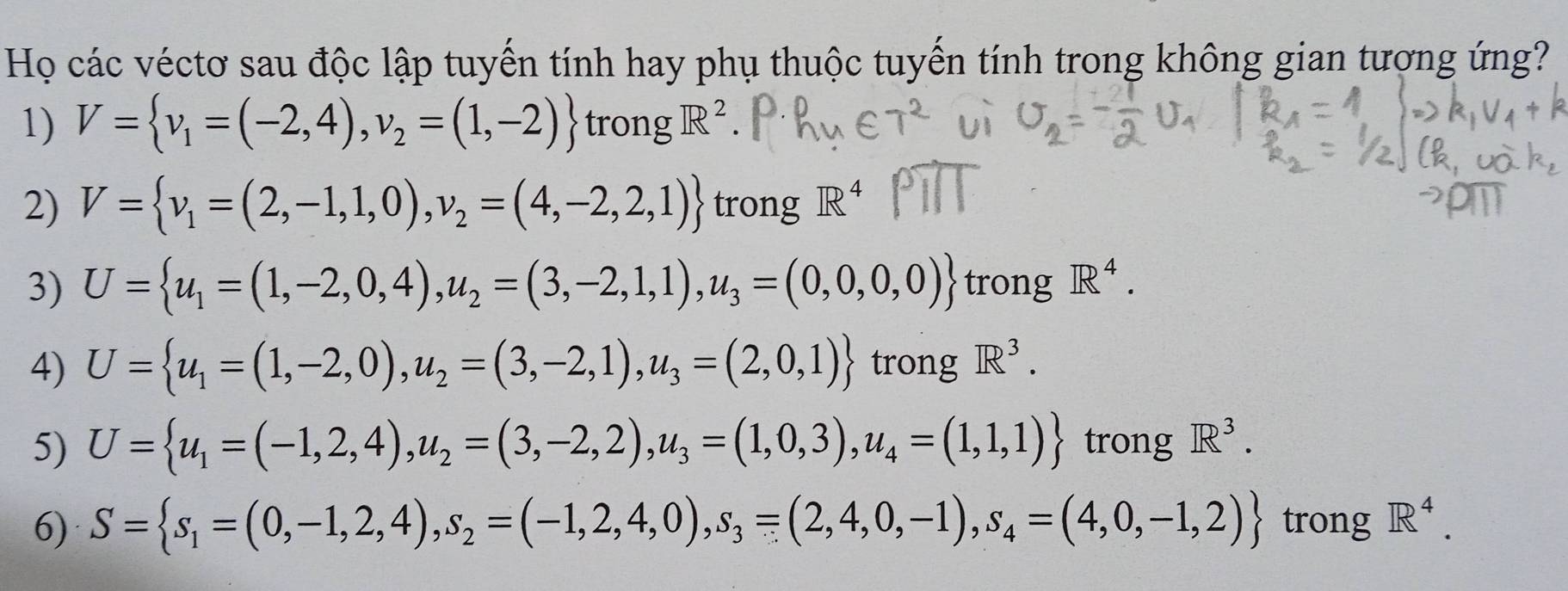 Họ các véctơ sau độc lập tuyến tính hay phụ thuộc tuyến tính trong không gian tương ứng? 
1) V= v_1=(-2,4),v_2=(1,-2) trong R^2
2) V= v_1=(2,-1,1,0),v_2=(4,-2,2,1) trong R^4
3) U= u_1=(1,-2,0,4),u_2=(3,-2,1,1), u_3=(0,0,0) trong R^4. 
4) U= u_1=(1,-2,0), u_2=(3,-2,1),u_3=(2,0,1) trong R^3. 
5) U= u_1=(-1,2,4), u_2=(3,-2,2),u_3=(1,0,3),u_4=(1,1,1) trong R^3. 
6) S= s_1=(0,-1,2,4), s_2=(-1,2,4,0),s_3=(2,4,0,-1), s_4=(4,0,-1,2) trong R^4.