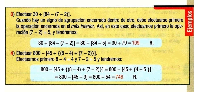 Efectuar 30+[84-(7-2)]. 
Cuando hay un signo de agrupación encerrado dentro de otro, debe efectuarse primero 
la operación encerrada en el más interior. Así, en este caso efectuamos primero la ope - 9
ración (7-2)=5 , y tendremos:
30+[84-(7-2)]=30+[84-5]=30+79=109 R. 
4) Efectuar 800-[45+ (8-4)+(7-2) ]. 
Efectuamos primero 8-4=4 y 7-2=5 y tendremos:
800-[45+ (8-4)+(7-2) ]=800-[45+ 4+5 ]
=800-[45+9]=800-54=746 R.