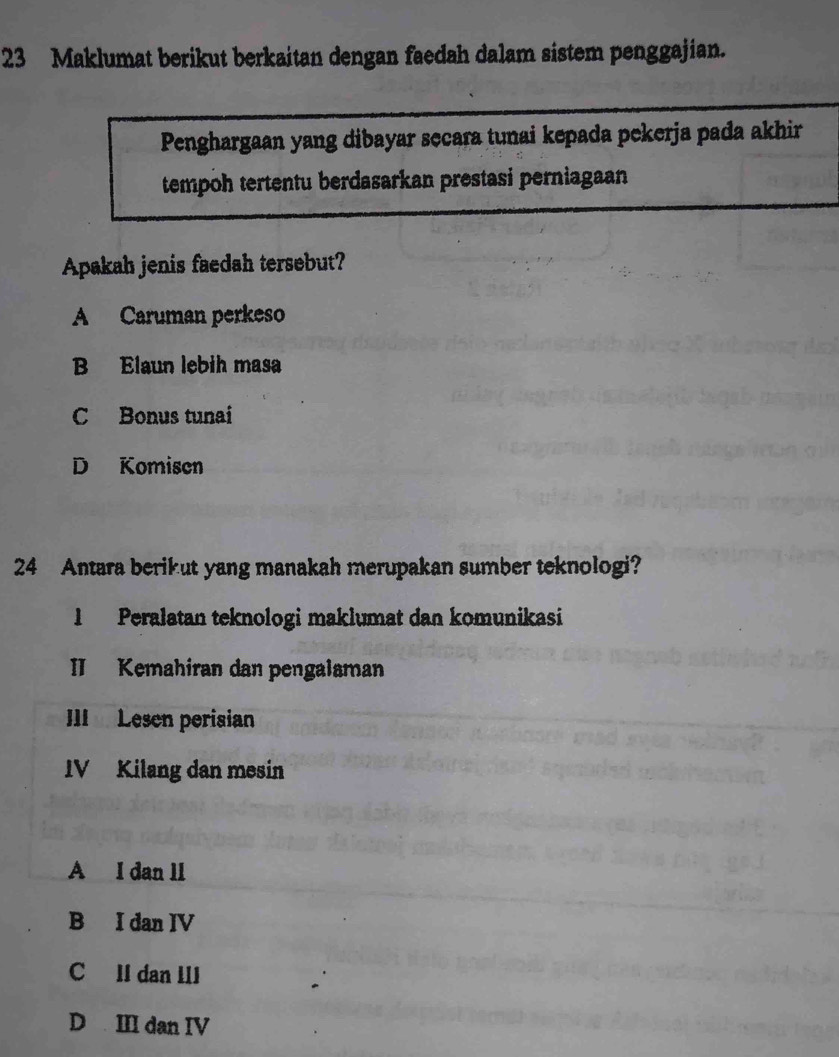 Maklumat berikut berkaitan dengan faedah dalam sistem penggajian.
Penghargaan yang dibayar secara tunai kepada pekerja pada akhir
tempoh tertentu berdasarkan prestasi perniagaan 
Apakah jenis faedah tersebut?
A Caruman perkeso
B Elaun lebih masa
C Bonus tunai
D Komisen
24 Antara berikut yang manakah merupakan sumber teknologi?
1 Peralatan teknologi maklumat dan komunikasi
II Kemahiran dan pengalaman
III Lesen perisian
IV Kilang dan mesin
A I dan ll
B I dan IV
C lI dan III
D III dan IV