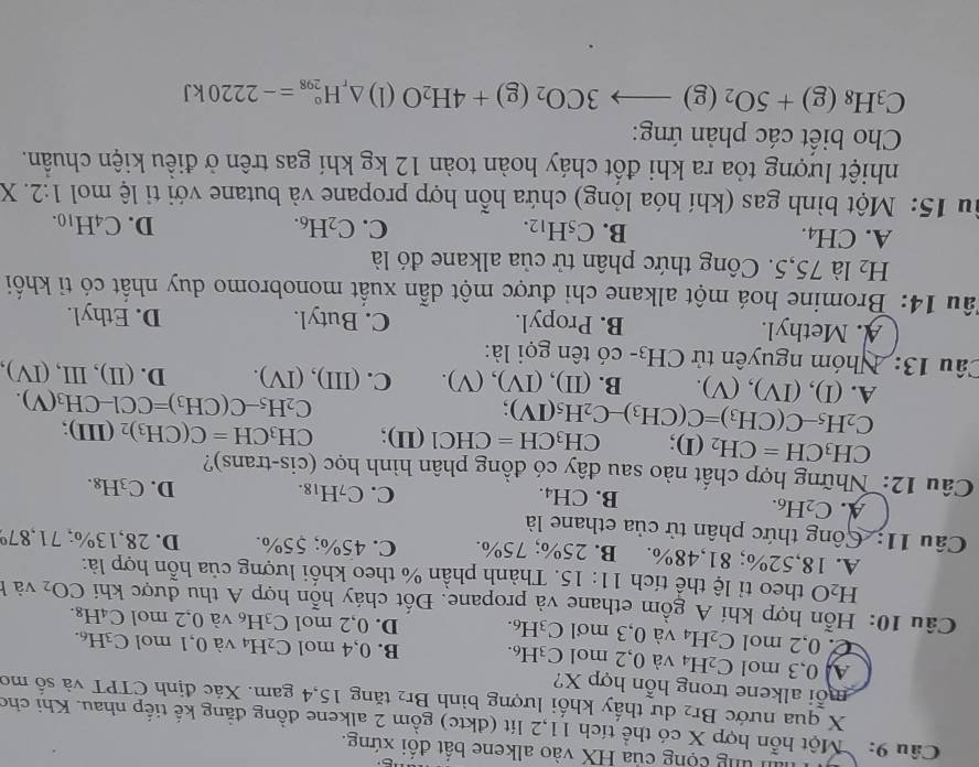 hin ung cộng của HX vào alkene bất đối xứng.
Câu 9: : Một hỗn hợp X có thể tích 11,2 lít (đktc) gồm 2 alkene đồng đẳng kế tiếp nhau. Khi cho
X qua nước Br_2 dư thấy khối lượng bình Br 2 tăng 15,4 gam. Xác định ČTPT và số mơ
mỗi alkene trong hỗn hợp X?
A 0,3 mol C_2H_4 và 0,2 mol C_3H_6. B. 0,4 mol C_2H_4 và 0,1 mol C_3H_6
C. 0. 2 mol C_2H_4 và 0,3 mơl C_3H_6. D. 0,2 mol C_3H_6 và 0,2 mol C₄H₈.
Câu 10: Hỗn hợp khí A gồm ethane và propane. Đốt cháy hỗn hợp A thu được khí CO_2 và h
H_2O theo tỉ lệ thể tích 11:15.  Thành phần % theo khối lượng của hỗn hợp là:
A. 18,52%; 81,48%. B. 25%; 75%. C. 45%; 55%. D. 28,13%; 71,879
Câu 11: Công thức phân tử của ethane là
A. C_2H_6. B. CH₄.
C. C_7H_18. D. C_3H_8.
Câu 12: Những hợp chất nào sau đây có đồng phân hình học (cis-trans)?
CH_3CH=CH_2 ( D CH_3CH=CHC1 (II); CH_3CH=C(CH_3)_2 (III ):
C_2H_5-C(CH_3)=C(CH_3)-C_2H_5(IV)
C_2H_5-C(CH_3)=CCl-CH_3(V).
A. (I),(IV),(V). B. (II),(IV),(V). C. (III),(IV). D. (ⅡI) ,L I (IV)
Câu 13: Nhóm nguyên tử  C CH_3. - có tên gọi là:
A. Methyl. B. Propyl. C. Butyl. D. Ethyl.
Tâu 14: Bromine hoá một alkane chi được một dẫn xuất monobromo duy nhất có tỉ khối
H_2 * là 75,5. Công thức phân tử của alkane đó là
A. ( H_4 B. C_5H_12.
C. C_2H_6. D. C_4H_10.
Su 15: Một bình gas (khí hóa lỏng) chứa hỗn hợp propane và butane với tỉ lệ mol 1:2. X
nhiệt lượng tỏa ra khi đốt cháy hoàn toàn 12 kg khí gas trên ở điều kiện chuẩn.
Cho biết các phản ứng:
C_3H_8(g)+5O_2(g)to 3CO_2(g)+4H_2O (1) △ _rH_(298)°=-2220kJ