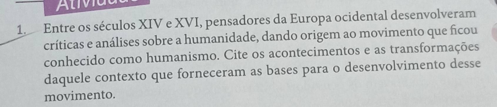 Alividl 
1. Entre os séculos XIV e XVI, pensadores da Europa ocidental desenvolveram 
críticas e análises sobre a humanidade, dando origem ao movimento que ficou 
conhecido como humanismo. Cite os acontecimentos e as transformações 
daquele contexto que forneceram as bases para o desenvolvimento desse 
movimento.