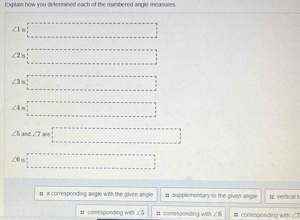 Explain how you determined each of the numbered angle measures.
∠ 1 is □
∠ 2 is □
∠ 3 is overline , _ , _ , _ ,
∠ 4 is □
∠ 5 and ∠ 7 are □
∠ 6 is □
a corresponding angle with the given angle supplementary to the given angle vertical t
corresponding with ∠ 5 corresponding with ∠ 6 corresponding with ∠ 7