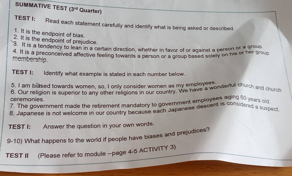 SUMMATIVE TEST (3^(rd) Quarter) 
TEST I: Read each statement carefully and identify what is being asked or described. 
1. It is the endpoint of bias. 
2. It is the endpoint of prejudice. 
3. It is a tendency to lean in a certain direction, whether in favor of or against a person or a group 
4. It is a preconceived affective feeling towards a person or a group based solely on his or her group 
membership. 
TEST I: Identify what example is stated in each number below. 
5. I am biased towards women, so, I only consider women as my employees 
6. Our religion is superior to any other religions in our country. We have a wonderful church and church 
ceremonies. 
7. The government made the retirement mandatory to government employees aging 60 years old 
8. Japanese is not welcome in our country because each Japanese descent is considered a suspect 
TEST I: Answer the question in your own words. 
9-10) What happens to the world if people have biases and prejudices? 
TEST II (Please refer to module --page 4-5 ACTIVITY 3)