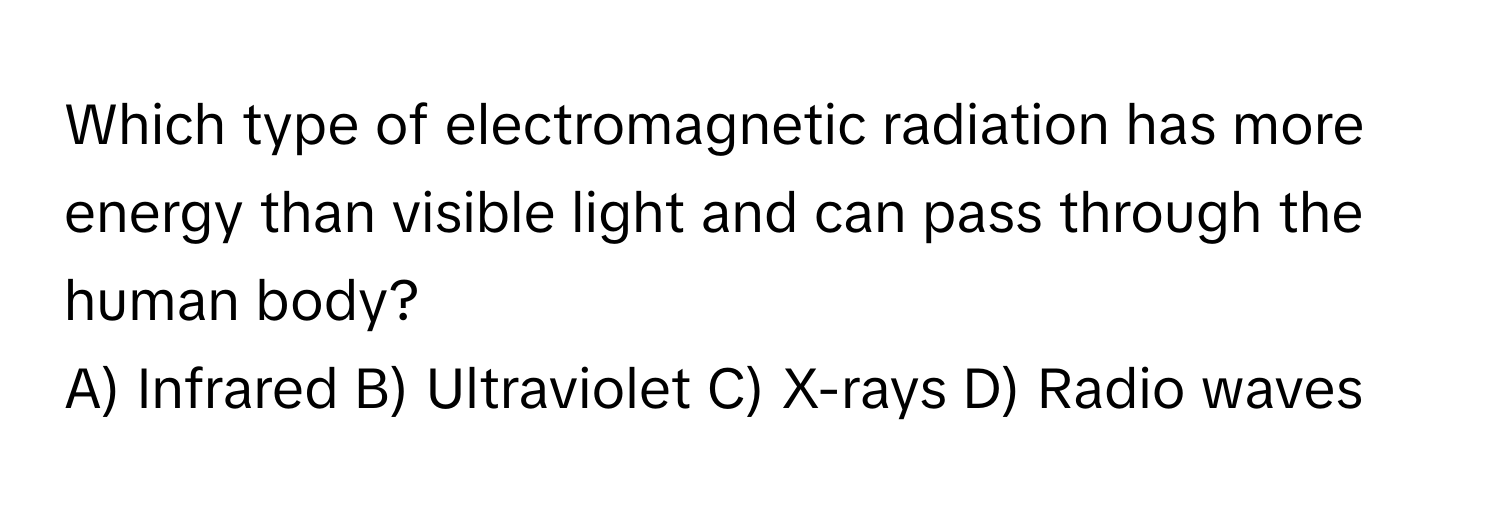 Which type of electromagnetic radiation has more energy than visible light and can pass through the human body?

A) Infrared B) Ultraviolet C) X-rays D) Radio waves