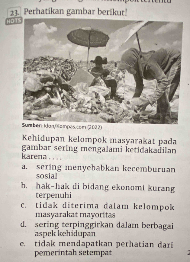 Perhatikan gambar berikut!
HOTS
m (2022)
Kehidupan kelompok masyarakat pada
gambar sering mengalami ketidakadilan
karena . . . .
a. sering menyebabkan kecemburuan
sosial
b. hak-hak di bidang ekonomi kurang
terpenuhi
c. tidak diterima dalam kelompok
masyarakat mayoritas
d. sering terpinggirkan dalam berbagai
aspek kehidupan
e. tidak mendapatkan perhatian dari
pemerintah setempat