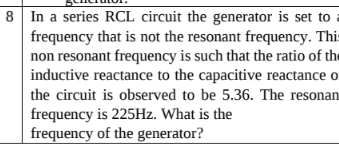 In a series RCL circuit the generator is set to 
frequency that is not the resonant frequency. Thi 
non resonant frequency is such that the ratio of th 
inductive reactance to the capacitive reactance o 
the circuit is observed to be 5.36. The resonan 
frequency is 225Hz. What is the 
frequency of the generator?