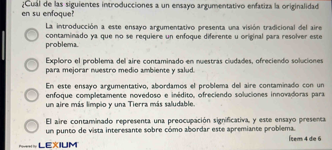 ¿Cuál de las siguientes introducciones a un ensayo argumentativo enfatiza la originalidad
en su enfoque?
La introducción a este ensayo argumentativo presenta una visión tradicional del aire
contaminado ya que no se requiere un enfoque diferente u original para resolver este
problema.
Exploro el problema del aire contaminado en nuestras ciudades, ofreciendo soluciones
para mejorar nuestro medio ambiente y salud.
En este ensayo argumentativo, abordamos el problema del aire contaminado con un
enfoque completamente novedoso e inédito, ofreciendo soluciones innovadoras para
un aire más limpio y una Tierra más saludable.
El aire contaminado representa una preocupación significativa, y este ensayo presenta
un punto de vista interesante sobre cómo abordar este apremiante problema.
Ítem 4 de 6
Powered by LEXIUM