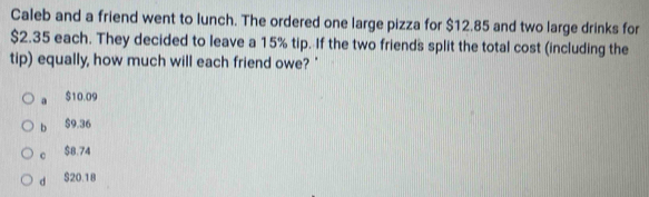 Caleb and a friend went to lunch. The ordered one large pizza for $12.85 and two large drinks for
$2.35 each. They decided to leave a 15% tip. If the two friends split the total cost (including the
tip) equally, how much will each friend owe? '
a $10.09
b S9.36
c $B.74
d S20.18