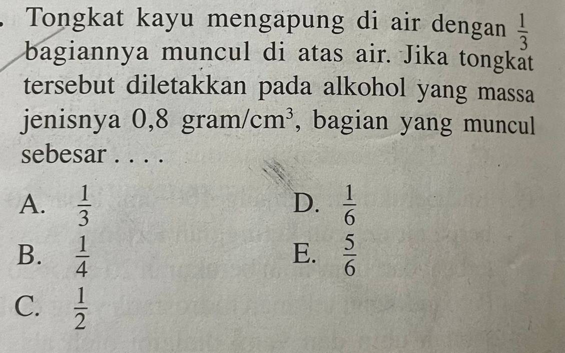 Tongkat kayu mengapung di air dengan  1/3 
bagiannya muncul di atas air. Jika tongkät
tersebut diletakkan pada alkohol yang massa
jenisnya 0,8 g ri A1 m/cm^3 , bagian yang muncul
sebesar . . . .
A.  1/3   1/6 
D.
B.  1/4   5/6 
E.
C.  1/2 