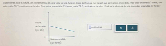 Suponiendo que la altura (en contimetros) de una vela es una función lneal del tiempo (en horas) que permanece encendida. Tras estar encendida 7 horas, una 
vela mide 26.5 centímetros de alto. Tras estar encendida: 19 horas, mide 20.5 centimetros de alto. ¿Cuál es la altura de la vela tras estar encendida 10 horas? 
x 5